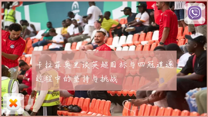 卡拉菲奥里谈英超目标与四冠追逐过程中的坚持与挑战