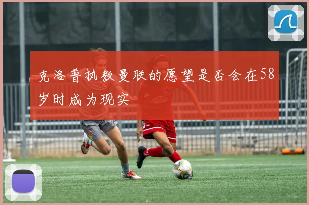 克洛普执教曼联的愿望是否会在58岁时成为现实