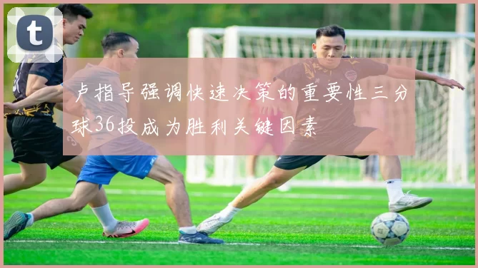 卢指导强调快速决策的重要性三分球36投成为胜利关键因素