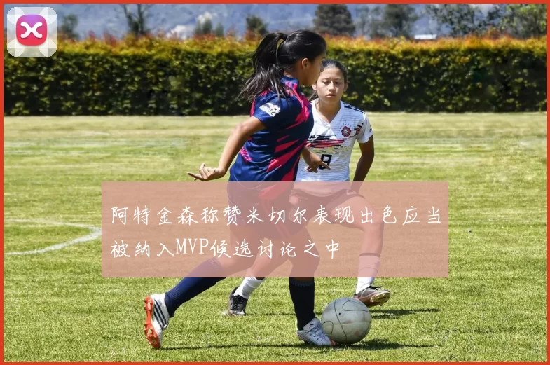 阿特金森称赞米切尔表现出色应当被纳入MVP候选讨论之中
