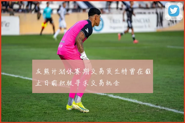 灰熊计划休赛期交易莫兰特曾在截止日前积极寻求交易机会