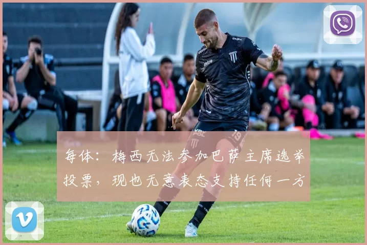 每体：梅西无法参加巴萨主席选举投票，现也无意表态支持任何一方