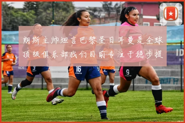 朗斯主帅坦言巴黎圣日耳曼是全球顶级俱乐部我们目前专注于稳步提升表现
