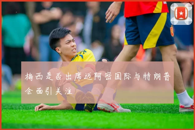 梅西是否出席迈阿密国际与特朗普会面引关注