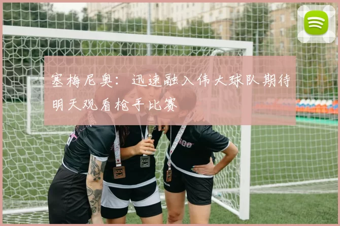 塞梅尼奥：迅速融入伟大球队期待明天观看枪手比赛