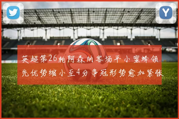 英超第26轮阿森纳客场平小蜜蜂领先优势缩小至4分争冠形势愈加紧张
