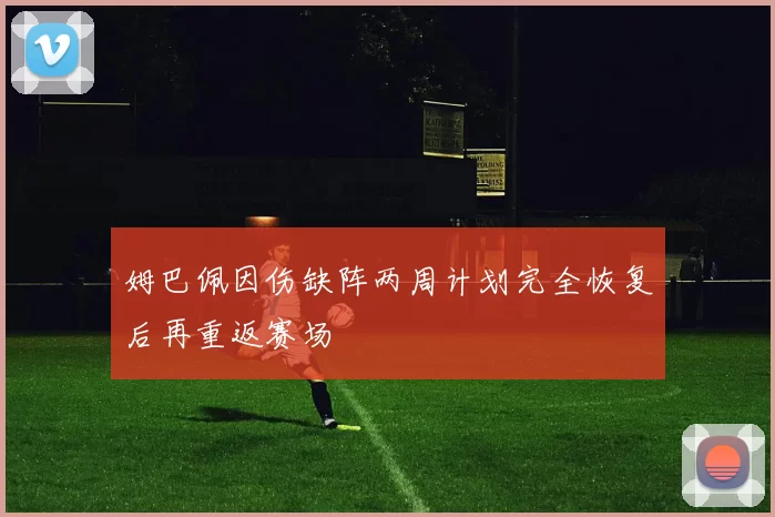 姆巴佩因伤缺阵两周计划完全恢复后再重返赛场