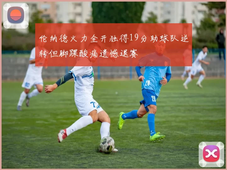 伦纳德火力全开独得19分助球队逆转但脚踝酸痛遗憾退赛
