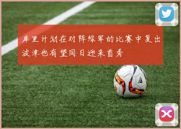 库里计划在对阵绿军的比赛中复出波津也有望同日迎来首秀