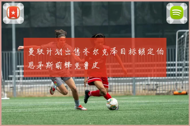 曼联计划出售齐尔克泽目标锁定伯恩茅斯前锋克鲁皮