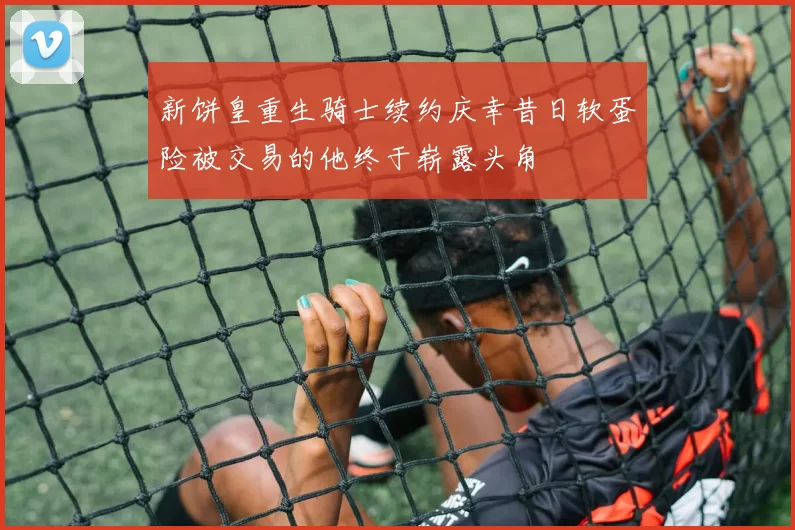 新饼皇重生骑士续约庆幸昔日软蛋险被交易的他终于崭露头角
