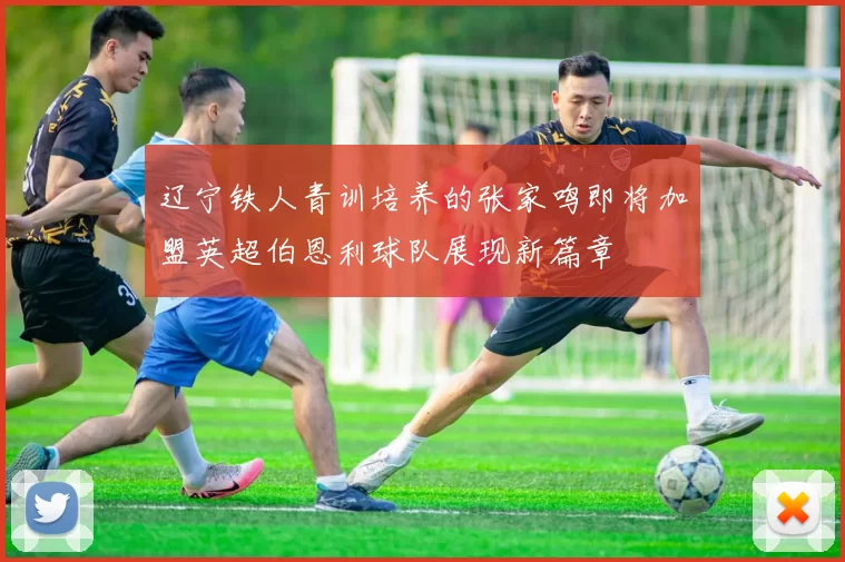 辽宁铁人青训培养的张家鸣即将加盟英超伯恩利球队展现新篇章