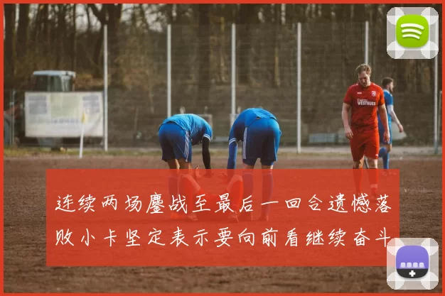 连续两场鏖战至最后一回合遗憾落败小卡坚定表示要向前看继续奋斗