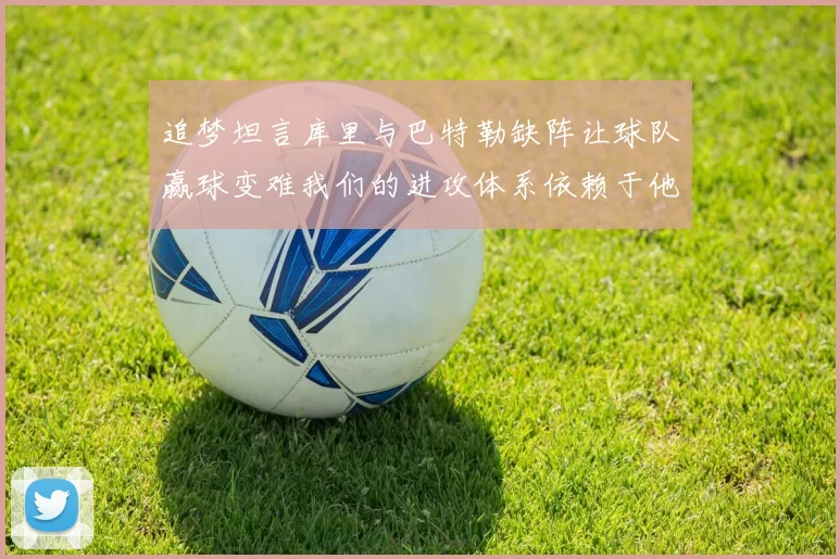 追梦坦言库里与巴特勒缺阵让球队赢球变难我们的进攻体系依赖于他们的发挥