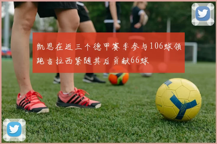 凯恩在近三个德甲赛季参与106球领跑吉拉西紧随其后贡献66球